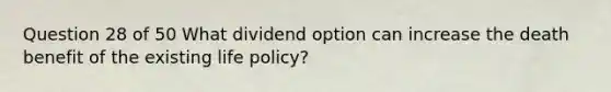 Question 28 of 50 What dividend option can increase the death benefit of the existing life policy?