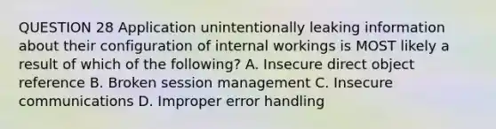 QUESTION 28 Application unintentionally leaking information about their configuration of internal workings is MOST likely a result of which of the following? A. Insecure direct object reference B. Broken session management C. Insecure communications D. Improper error handling