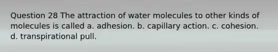 Question 28 The attraction of water molecules to other kinds of molecules is called a. adhesion. b. capillary action. c. cohesion. d. transpirational pull.