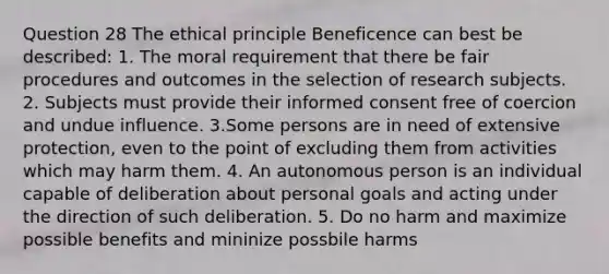 Question 28 The ethical principle Beneficence can best be described: 1. The moral requirement that there be fair procedures and outcomes in the selection of research subjects. 2. Subjects must provide their informed consent free of coercion and undue influence. 3.Some persons are in need of extensive protection, even to the point of excluding them from activities which may harm them. 4. An autonomous person is an individual capable of deliberation about personal goals and acting under the direction of such deliberation. 5. Do no harm and maximize possible benefits and mininize possbile harms