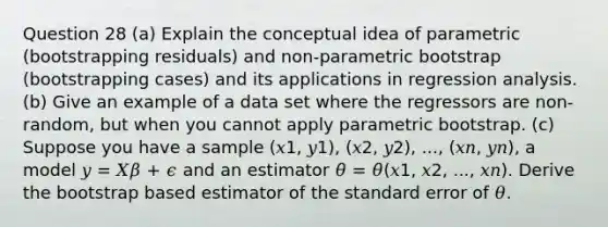 Question 28 (a) Explain the conceptual idea of parametric (bootstrapping residuals) and non-parametric bootstrap (bootstrapping cases) and its applications in regression analysis. (b) Give an example of a data set where the regressors are non-random, but when you cannot apply parametric bootstrap. (c) Suppose you have a sample (𝑥1, 𝑦1), (𝑥2, 𝑦2), ..., (𝑥𝑛, 𝑦𝑛), a model 𝑦 = 𝑋𝛽 + 𝜖 and an estimator 𝜃̂ = 𝜃̂(𝑥1, 𝑥2, ..., 𝑥𝑛). Derive the bootstrap based estimator of the standard error of 𝜃.