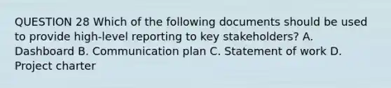 QUESTION 28 Which of the following documents should be used to provide high-level reporting to key stakeholders? A. Dashboard B. Communication plan C. Statement of work D. Project charter