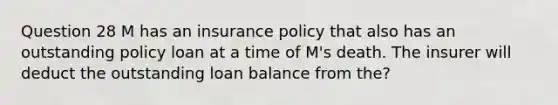 Question 28 M has an insurance policy that also has an outstanding policy loan at a time of M's death. The insurer will deduct the outstanding loan balance from the?