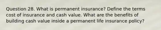 Question 28. What is permanent insurance? Define the terms cost of insurance and cash value. What are the benefits of building cash value inside a permanent life insurance policy?