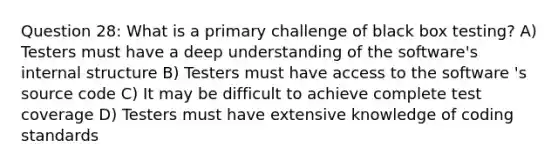 Question 28: What is a primary challenge of black box testing? A) Testers must have a deep understanding of the software's internal structure B) Testers must have access to the software 's source code C) It may be difficult to achieve complete test coverage D) Testers must have extensive knowledge of coding standards