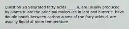 Question 28 Saturated fatty acids ____. a. are usually produced by plants b. are the principal molecules in lard and butter c. have double bonds between carbon atoms of the fatty acids d. are usually liquid at room temperature