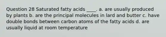 Question 28 Saturated fatty acids ____. a. are usually produced by plants b. are the principal molecules in lard and butter c. have double bonds between carbon atoms of the fatty acids d. are usually liquid at room temperature