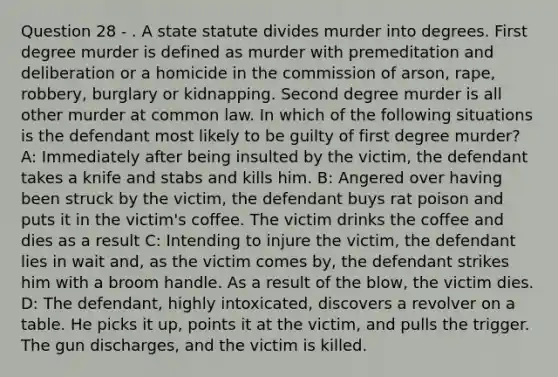 Question 28 - . A state statute divides murder into degrees. First degree murder is defined as murder with premeditation and deliberation or a homicide in the commission of arson, rape, robbery, burglary or kidnapping. Second degree murder is all other murder at common law. In which of the following situations is the defendant most likely to be guilty of first degree murder? A: Immediately after being insulted by the victim, the defendant takes a knife and stabs and kills him. B: Angered over having been struck by the victim, the defendant buys rat poison and puts it in the victim's coffee. The victim drinks the coffee and dies as a result C: Intending to injure the victim, the defendant lies in wait and, as the victim comes by, the defendant strikes him with a broom handle. As a result of the blow, the victim dies. D: The defendant, highly intoxicated, discovers a revolver on a table. He picks it up, points it at the victim, and pulls the trigger. The gun discharges, and the victim is killed.