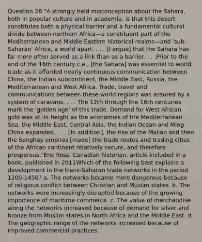 Question 28 "A strongly held misconception about the Sahara, both in popular culture and in academia, is that this desert constitutes both a physical barrier and a fundamental cultural divide between northern Africa—a constituent part of the Mediterranean and Middle Eastern historical realms—and 'sub-Saharan' Africa, a world apart. . . . [I argue] that the Sahara has far more often served as a link than as a barrier. . . .Prior to the end of the 16th century c.e., [the Sahara] was essential to world trade as it afforded nearly continuous communication between China, the Indian subcontinent, the Middle East, Russia, the Mediterranean and West Africa. Trade, travel and communications between these world regions was assured by a system of caravans. . . . The 12th through the 16th centuries mark the 'golden age' of this trade. Demand for West African gold was at its height as the economies of the Mediterranean Sea, the Middle East, Central Asia, the Indian Ocean and Ming China expanded. . . . [In addition], the rise of the Malian and then the Songhay empires [made] the trade routes and trading cities of the African continent relatively secure, and therefore prosperous."Eric Ross, Canadian historian, article included in a book, published in 2011Which of the following best explains a development in the trans-Saharan trade networks in the period 1200-1450? a. The networks became more dangerous because of religious conflict between Christian and Muslim states. b. The networks were increasingly disrupted because of the growing importance of maritime commerce. c. The value of merchandise along the networks increased because of demand for silver and bronze from Muslim states in North Africa and the Middle East. d. The geographic range of the networks increased because of improved commercial practices.