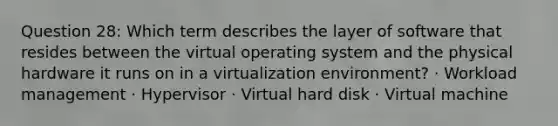 Question 28: Which term describes the layer of software that resides between the virtual operating system and the physical hardware it runs on in a virtualization environment? · Workload management · Hypervisor · Virtual hard disk · Virtual machine