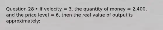 Question 28 • If velocity = 3, the quantity of money = 2,400, and the price level = 6, then the real value of output is approximately: