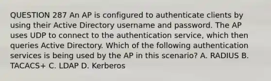 QUESTION 287 An AP is configured to authenticate clients by using their Active Directory username and password. The AP uses UDP to connect to the authentication service, which then queries Active Directory. Which of the following authentication services is being used by the AP in this scenario? A. RADIUS B. TACACS+ C. LDAP D. Kerberos