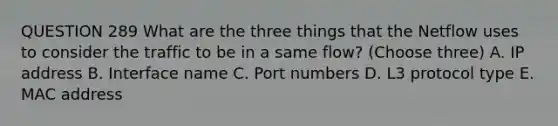 QUESTION 289 What are the three things that the Netflow uses to consider the traffic to be in a same flow? (Choose three) A. IP address B. Interface name C. Port numbers D. L3 protocol type E. MAC address