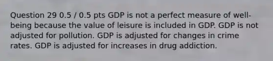 Question 29 0.5 / 0.5 pts GDP is not a perfect measure of well-being because the value of leisure is included in GDP. GDP is not adjusted for pollution. GDP is adjusted for changes in crime rates. GDP is adjusted for increases in drug addiction.