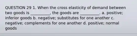 QUESTION 29 1. When the cross elasticity of demand between two goods is __________, the goods are __________. a. positive; inferior goods b. negative; substitutes for one another c. negative; complements for one another d. positive; normal goods