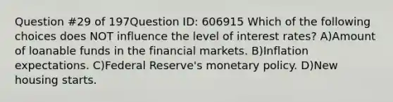 Question #29 of 197Question ID: 606915 Which of the following choices does NOT influence the level of interest rates? A)Amount of loanable funds in the financial markets. B)Inflation expectations. C)Federal Reserve's monetary policy. D)New housing starts.