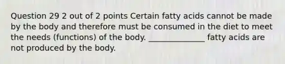 Question 29 2 out of 2 points Certain fatty acids cannot be made by the body and therefore must be consumed in the diet to meet the needs (functions) of the body. ______________ fatty acids are not produced by the body.