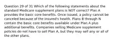 Question 29 of 31 Which of the following statements about the standard Medicare supplement plans is NOT correct? Plan A provides the basic core benefits. Once issued, a policy cannot be canceled because of the insured's health. Plans B through N contain the basic core benefits available under Plan A plus additional benefits. Companies selling Medicare supplement policies do not have to sell Plan A, but they may sell any or all of the other plans.