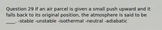 Question 29 If an air parcel is given a small push upward and it falls back to its original position, the atmosphere is said to be ____. -stable -unstable -isothermal -neutral -adiabatic