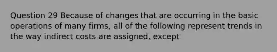 Question 29 Because of changes that are occurring in the basic operations of many firms, all of the following represent trends in the way indirect costs are assigned, except