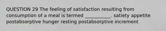 QUESTION 29 The feeling of satisfaction resulting from consumption of a meal is termed ___________. satiety appetite postabsorptive hunger resting postabsorptive increment