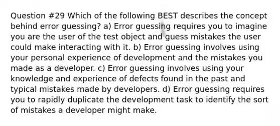 Question #29 Which of the following BEST describes the concept behind error guessing? a) Error guessing requires you to imagine you are the user of the test object and guess mistakes the user could make interacting with it. b) Error guessing involves using your personal experience of development and the mistakes you made as a developer. c) Error guessing involves using your knowledge and experience of defects found in the past and typical mistakes made by developers. d) Error guessing requires you to rapidly duplicate the development task to identify the sort of mistakes a developer might make.