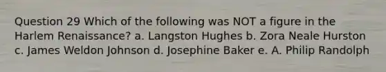 Question 29 Which of the following was NOT a figure in the Harlem Renaissance? a. Langston Hughes b. Zora Neale Hurston c. James Weldon Johnson d. Josephine Baker e. A. Philip Randolph