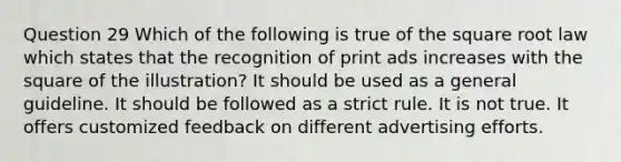 Question 29 Which of the following is true of the square root law which states that the recognition of print ads increases with the square of the illustration? It should be used as a general guideline. It should be followed as a strict rule. It is not true. It offers customized feedback on different advertising efforts.