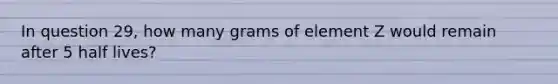 In question 29, how many grams of element Z would remain after 5 half lives?