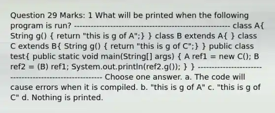 Question 29 Marks: 1 What will be printed when the following program is run? -------------------------------------------------------- class A( String g() { return "this is g of A";) } class B extends A( ) class C extends B( String g() { return "this is g of C";) } public class test( public static void main(String[] args) { A ref1 = new C(); B ref2 = (B) ref1; System.out.println(ref2.g()); ) } -------------------------------------------------------- Choose one answer. a. The code will cause errors when it is compiled. b. "this is g of A" c. "this is g of C" d. Nothing is printed.