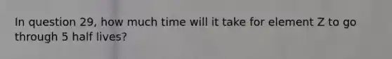 In question 29, how much time will it take for element Z to go through 5 half lives?