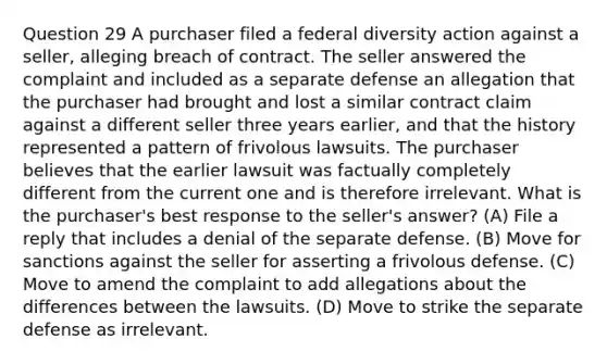 Question 29 A purchaser filed a federal diversity action against a seller, alleging breach of contract. The seller answered the complaint and included as a separate defense an allegation that the purchaser had brought and lost a similar contract claim against a different seller three years earlier, and that the history represented a pattern of frivolous lawsuits. The purchaser believes that the earlier lawsuit was factually completely different from the current one and is therefore irrelevant. What is the purchaser's best response to the seller's answer? (A) File a reply that includes a denial of the separate defense. (B) Move for sanctions against the seller for asserting a frivolous defense. (C) Move to amend the complaint to add allegations about the differences between the lawsuits. (D) Move to strike the separate defense as irrelevant.