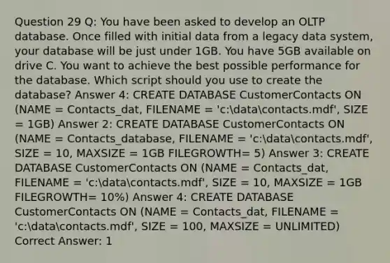 Question 29 Q: You have been asked to develop an OLTP database. Once filled with initial data from a legacy data system, your database will be just under 1GB. You have 5GB available on drive C. You want to achieve the best possible performance for the database. Which script should you use to create the database? Answer 4: CREATE DATABASE CustomerContacts ON (NAME = Contacts_dat, FILENAME = 'c:datacontacts.mdf', SIZE = 1GB) Answer 2: CREATE DATABASE CustomerContacts ON (NAME = Contacts_database, FILENAME = 'c:datacontacts.mdf', SIZE = 10, MAXSIZE = 1GB FILEGROWTH= 5) Answer 3: CREATE DATABASE CustomerContacts ON (NAME = Contacts_dat, FILENAME = 'c:datacontacts.mdf', SIZE = 10, MAXSIZE = 1GB FILEGROWTH= 10%) Answer 4: CREATE DATABASE CustomerContacts ON (NAME = Contacts_dat, FILENAME = 'c:datacontacts.mdf', SIZE = 100, MAXSIZE = UNLIMITED) Correct Answer: 1