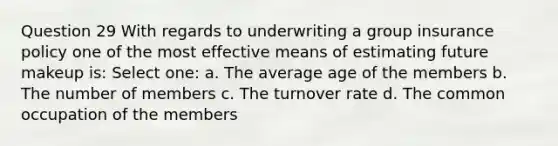 Question 29 With regards to underwriting a group insurance policy one of the most effective means of estimating future makeup is: Select one: a. The average age of the members b. The number of members c. The turnover rate d. The common occupation of the members