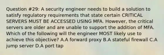 Question #29: A security engineer needs to build a solution to satisfy regulatory requirements that state certain CRITICAL SERVERS MUST BE ACCESSED USING MFA. However, the critical servers are older and are unable to support the addition of MFA. Which of the following will the engineer MOST likely use to achieve this objective? A.A forward proxy B.A stateful firewall C.A jump server D.A port tap