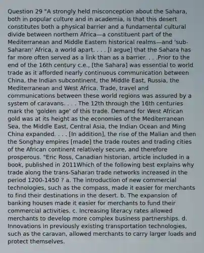 Question 29 "A strongly held misconception about the Sahara, both in popular culture and in academia, is that this desert constitutes both a physical barrier and a fundamental cultural divide between northern Africa—a constituent part of the Mediterranean and Middle Eastern historical realms—and 'sub-Saharan' Africa, a world apart. . . . [I argue] that the Sahara has far more often served as a link than as a barrier. . . .Prior to the end of the 16th century c.e., [the Sahara] was essential to world trade as it afforded nearly continuous communication between China, the Indian subcontinent, the Middle East, Russia, the Mediterranean and West Africa. Trade, travel and communications between these world regions was assured by a system of caravans. . . . The 12th through the 16th centuries mark the 'golden age' of this trade. Demand for West African gold was at its height as the economies of the Mediterranean Sea, the Middle East, Central Asia, the Indian Ocean and Ming China expanded. . . . [In addition], the rise of the Malian and then the Songhay empires [made] the trade routes and trading cities of the African continent relatively secure, and therefore prosperous. "Eric Ross, Canadian historian, article included in a book, published in 2011Which of the following best explains why trade along the trans-Saharan trade networks increased in the period 1200-1450 ? a. The introduction of new commercial technologies, such as the compass, made it easier for merchants to find their destinations in the desert. b. The expansion of banking houses made it easier for merchants to fund their commercial activities. c. Increasing literacy rates allowed merchants to develop more complex business partnerships. d. Innovations in previously existing transportation technologies, such as the caravan, allowed merchants to carry larger loads and protect themselves.