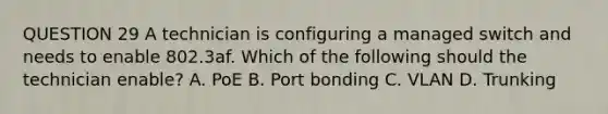 QUESTION 29 A technician is configuring a managed switch and needs to enable 802.3af. Which of the following should the technician enable? A. PoE B. Port bonding C. VLAN D. Trunking