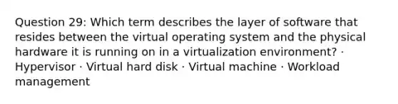 Question 29: Which term describes the layer of software that resides between the virtual operating system and the physical hardware it is running on in a virtualization environment? · Hypervisor · Virtual hard disk · Virtual machine · Workload management