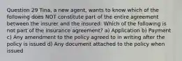 Question 29 Tina, a new agent, wants to know which of the following does NOT constitute part of the entire agreement between the insurer and the insured: Which of the following is not part of the insurance agreement? a) Application b) Payment c) Any amendment to the policy agreed to in writing after the policy is issued d) Any document attached to the policy when issued