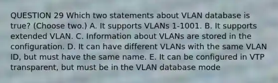 QUESTION 29 Which two statements about VLAN database is true? (Choose two.) A. It supports VLANs 1-1001. B. It supports extended VLAN. C. Information about VLANs are stored in the configuration. D. It can have different VLANs with the same VLAN ID, but must have the same name. E. It can be configured in VTP transparent, but must be in the VLAN database mode