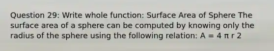 Question 29: Write whole function: Surface Area of Sphere The surface area of a sphere can be computed by knowing only the radius of the sphere using the following relation: A = 4 π r 2