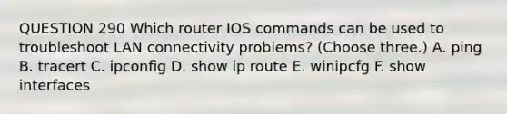 QUESTION 290 Which router IOS commands can be used to troubleshoot LAN connectivity problems? (Choose three.) A. ping B. tracert C. ipconfig D. show ip route E. winipcfg F. show interfaces