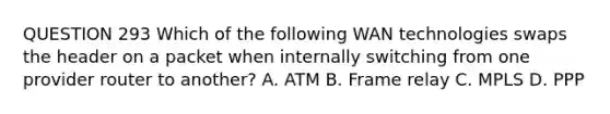 QUESTION 293 Which of the following WAN technologies swaps the header on a packet when internally switching from one provider router to another? A. ATM B. Frame relay C. MPLS D. PPP