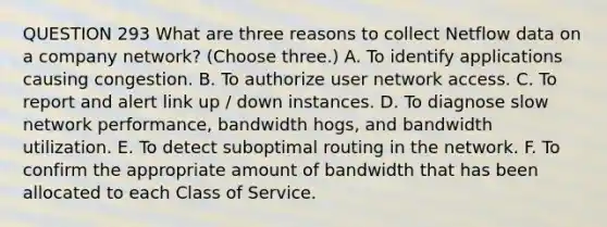 QUESTION 293 What are three reasons to collect Netflow data on a company network? (Choose three.) A. To identify applications causing congestion. B. To authorize user network access. C. To report and alert link up / down instances. D. To diagnose slow network performance, bandwidth hogs, and bandwidth utilization. E. To detect suboptimal routing in the network. F. To confirm the appropriate amount of bandwidth that has been allocated to each Class of Service.