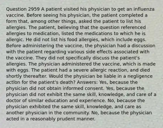 Question 2959 A patient visited his physician to get an influenza vaccine. Before seeing his physician, the patient completed a form that, among other things, asked the patient to list his allergies. The patient, believing that the question referenced allergies to medication, listed the medications to which he is allergic. He did not list his food allergies, which include eggs. Before administering the vaccine, the physician had a discussion with the patient regarding various side effects associated with the vaccine. They did not specifically discuss the patient's allergies. The physician administered the vaccine, which is made with eggs. The patient had a severe allergic reaction, and died shortly thereafter. Would the physician be liable in a negligence action for the patient's death? Answers: Yes, because the physician did not obtain informed consent. Yes, because the physician did not exhibit the same skill, knowledge, and care of a doctor of similar education and experience. No, because the physician exhibited the same skill, knowledge, and care as another physician in the community. No, because the physician acted in a reasonably prudent manner.