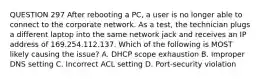 QUESTION 297 After rebooting a PC, a user is no longer able to connect to the corporate network. As a test, the technician plugs a different laptop into the same network jack and receives an IP address of 169.254.112.137. Which of the following is MOST likely causing the issue? A. DHCP scope exhaustion B. Improper DNS setting C. Incorrect ACL setting D. Port-security violation