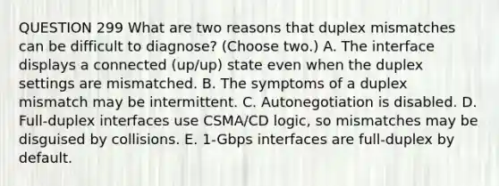 QUESTION 299 What are two reasons that duplex mismatches can be difficult to diagnose? (Choose two.) A. The interface displays a connected (up/up) state even when the duplex settings are mismatched. B. The symptoms of a duplex mismatch may be intermittent. C. Autonegotiation is disabled. D. Full-duplex interfaces use CSMA/CD logic, so mismatches may be disguised by collisions. E. 1-Gbps interfaces are full-duplex by default.