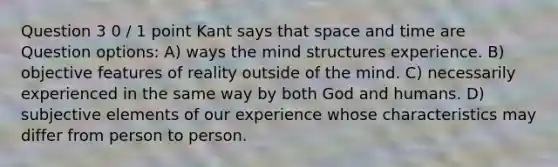 Question 3 0 / 1 point Kant says that space and time are Question options: A) ways the mind structures experience. B) objective features of reality outside of the mind. C) necessarily experienced in the same way by both God and humans. D) subjective elements of our experience whose characteristics may differ from person to person.