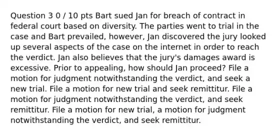 Question 3 0 / 10 pts Bart sued Jan for breach of contract in federal court based on diversity. The parties went to trial in the case and Bart prevailed, however, Jan discovered the jury looked up several aspects of the case on the internet in order to reach the verdict. Jan also believes that the jury's damages award is excessive. Prior to appealing, how should Jan proceed? File a motion for judgment notwithstanding the verdict, and seek a new trial. File a motion for new trial and seek remittitur. File a motion for judgment notwithstanding the verdict, and seek remittitur. File a motion for new trial, a motion for judgment notwithstanding the verdict, and seek remittitur.