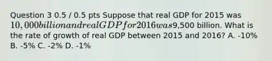 Question 3 0.5 / 0.5 pts Suppose that real GDP for 2015 was 10,000 billion and real GDP for 2016 was9,500 billion. What is the rate of growth of real GDP between 2015 and 2016? A. -10% B. -5% C. -2% D. -1%